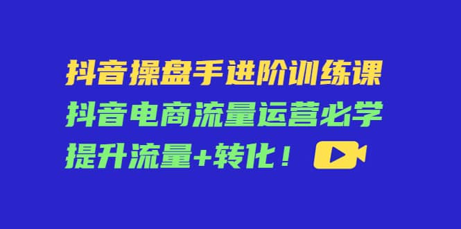 抖音操盘手进阶训练课：抖音电商流量运营必学，提升流量+转化创业之家-网创项目资源站-副业项目-创业项目-搞钱项目创业之家