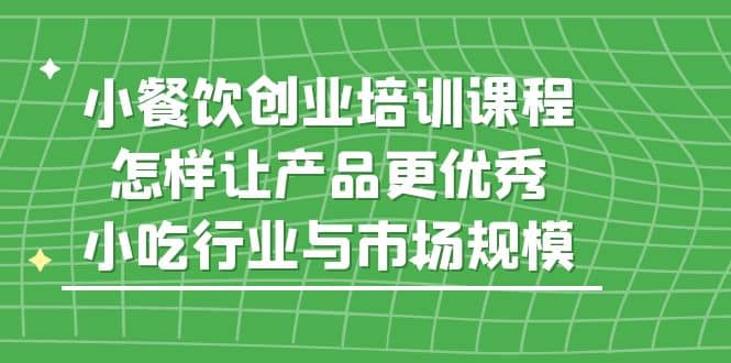小餐饮创业培训课程，怎样让产品更优秀，小吃行业与市场规模创业之家-网创项目资源站-副业项目-创业项目-搞钱项目创业之家
