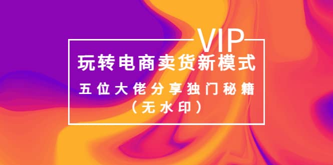 某收费培训：玩转电商卖货新模式，五位大佬分享独门秘籍（无水印）创业之家-网创项目资源站-副业项目-创业项目-搞钱项目创业之家