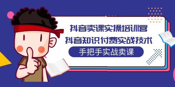 抖音卖课实操培训营：抖音知识付费实战技术，手把手实战课创业之家-网创项目资源站-副业项目-创业项目-搞钱项目创业之家