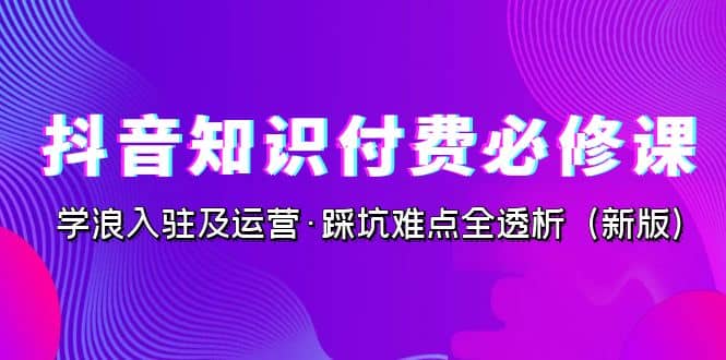 抖音·知识付费·必修课，学浪入驻及运营·踩坑难点全透析（2023新版）创业之家-网创项目资源站-副业项目-创业项目-搞钱项目创业之家