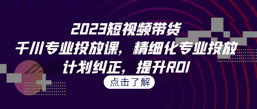 2023短视频带货-千川专业投放课，精细化专业投放，计划纠正，提升ROI创业之家-网创项目资源站-副业项目-创业项目-搞钱项目创业之家
