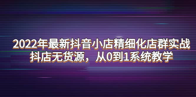2022年最新抖音小店精细化店群实战，抖店无货源，从0到1系统教学创业之家-网创项目资源站-副业项目-创业项目-搞钱项目创业之家
