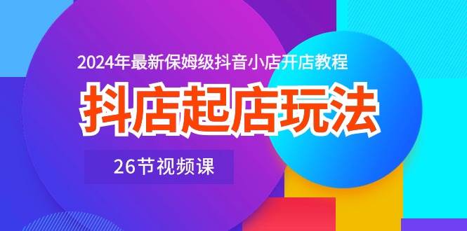 抖店起店玩法，2024年最新保姆级抖音小店开店教程（26节视频课）创业之家-网创项目资源站-副业项目-创业项目-搞钱项目创业之家