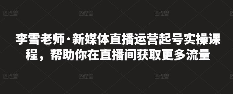 李雪老师·新媒体直播运营起号实操课程，帮助你在直播间获取更多流量创业之家-网创项目资源站-副业项目-创业项目-搞钱项目创业之家