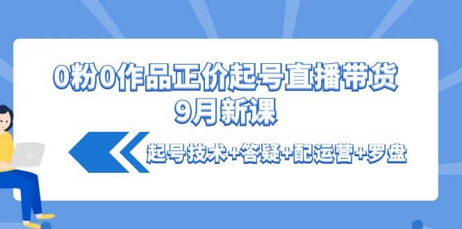 0粉0作品正价起号直播带货9月新课：起号技术+答疑+配运营+罗盘创业之家-网创项目资源站-副业项目-创业项目-搞钱项目创业之家