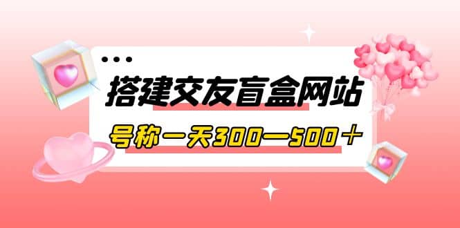 搭建交友盲盒网站，号称一天300—500＋【源码+教程】创业之家-网创项目资源站-副业项目-创业项目-搞钱项目创业之家