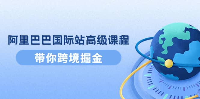 阿里巴巴国际站高级课程：带你跨境掘金，选品+优化+广告+推广创业之家-网创项目资源站-副业项目-创业项目-搞钱项目创业之家