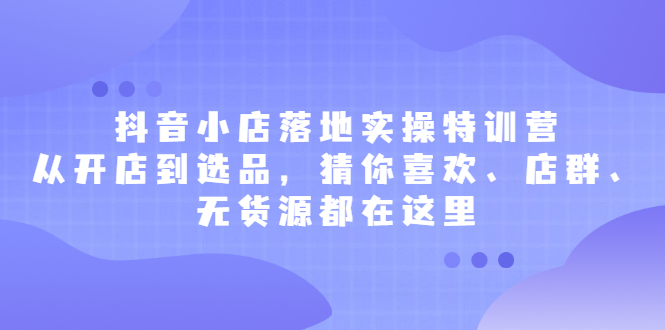 抖音小店落地实操特训营，从开店到选品，猜你喜欢、店群、无货源都在这里创业之家-网创项目资源站-副业项目-创业项目-搞钱项目创业之家