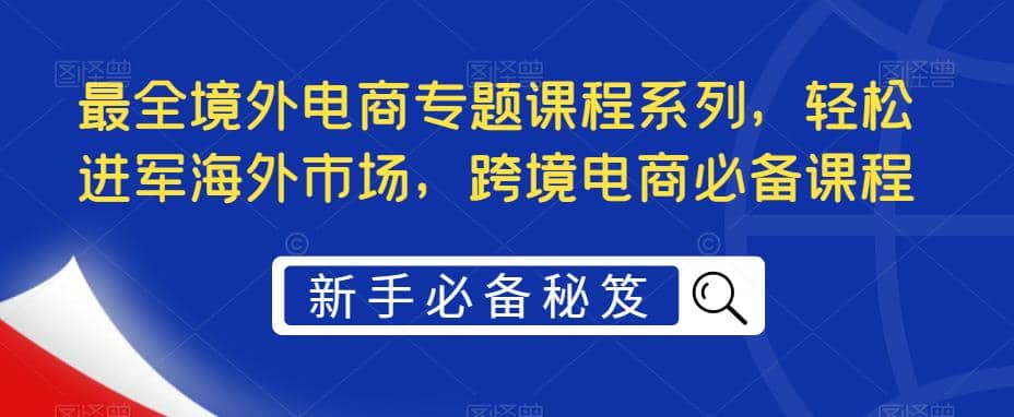 最全境外电商专题课程系列，轻松进军海外市场，跨境电商必备课程创业之家-网创项目资源站-副业项目-创业项目-搞钱项目创业之家