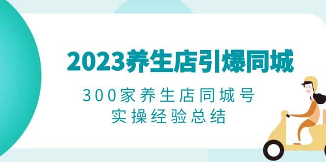 2023养生店·引爆同城，300家养生店同城号实操经验总结创业之家-网创项目资源站-副业项目-创业项目-搞钱项目创业之家