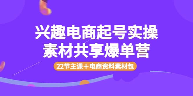 兴趣电商起号实操素材共享爆单营（22节主课＋电商资料素材包）创业之家-网创项目资源站-副业项目-创业项目-搞钱项目创业之家