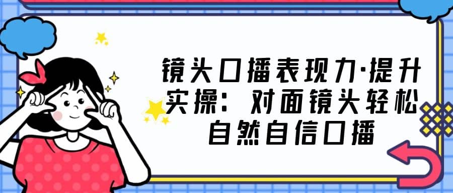 镜头口播表现力·提升实操：对面镜头轻松自然自信口播（23节课）创业之家-网创项目资源站-副业项目-创业项目-搞钱项目创业之家