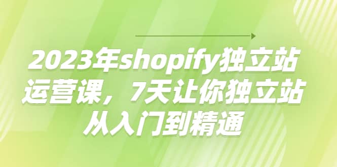 2023年shopify独立站运营课，7天让你独立站从入门到精通创业之家-网创项目资源站-副业项目-创业项目-搞钱项目创业之家