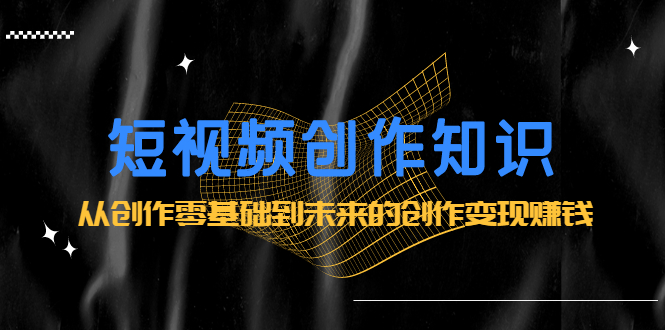 短视频创作知识：从创作零基础到未来的创作变现赚钱创业之家-网创项目资源站-副业项目-创业项目-搞钱项目创业之家