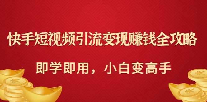 快手短视频引流变现赚钱全攻略：即学即用，小白变高手（价值980元）创业之家-网创项目资源站-副业项目-创业项目-搞钱项目创业之家