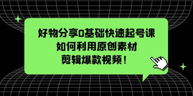 好物分享0基础快速起号课：如何利用原创素材剪辑爆款视频！创业之家-网创项目资源站-副业项目-创业项目-搞钱项目创业之家