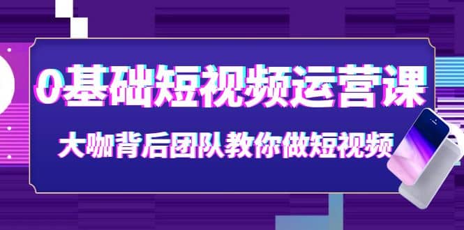 0基础短视频运营课：大咖背后团队教你做短视频（28节课时）创业之家-网创项目资源站-副业项目-创业项目-搞钱项目创业之家