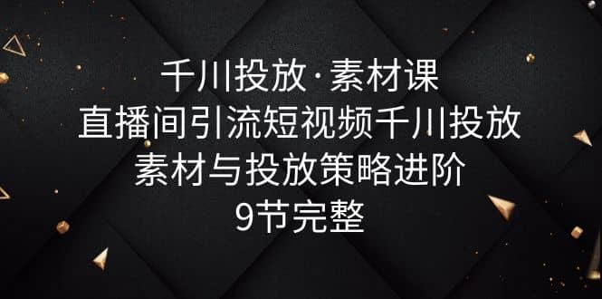 千川投放·素材课：直播间引流短视频千川投放素材与投放策略进阶，9节完整创业之家-网创项目资源站-副业项目-创业项目-搞钱项目创业之家