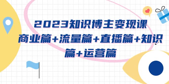2023知识博主变现实战进阶课：商业篇+流量篇+直播篇+知识篇+运营篇创业之家-网创项目资源站-副业项目-创业项目-搞钱项目创业之家