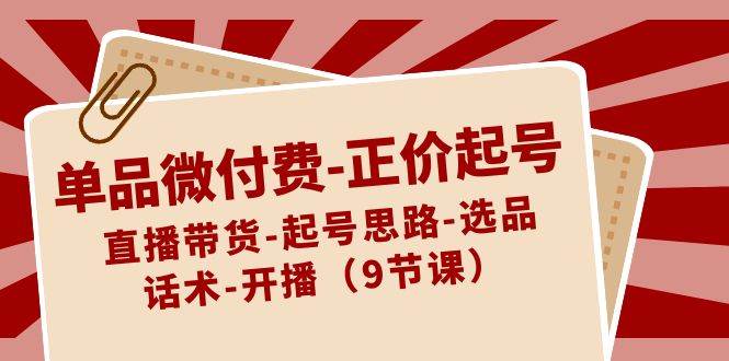 单品微付费-正价起号：直播带货-起号思路-选品-话术-开播（9节课）创业之家-网创项目资源站-副业项目-创业项目-搞钱项目创业之家
