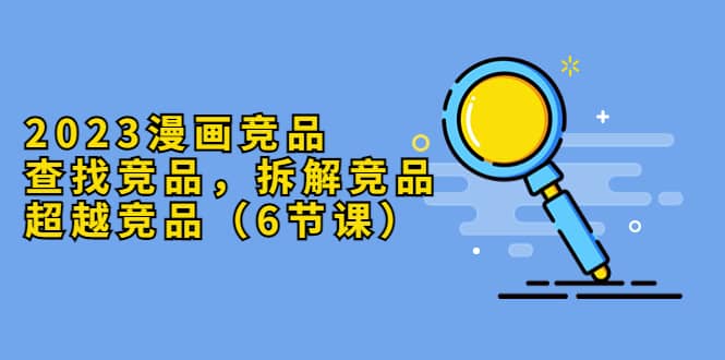 2023漫画竞品，查找竞品，拆解竞品，超越竞品（6节课）创业之家-网创项目资源站-副业项目-创业项目-搞钱项目创业之家