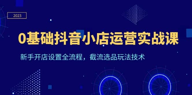 0基础抖音小店运营实战课，新手开店设置全流程，截流选品玩法技术创业之家-网创项目资源站-副业项目-创业项目-搞钱项目创业之家