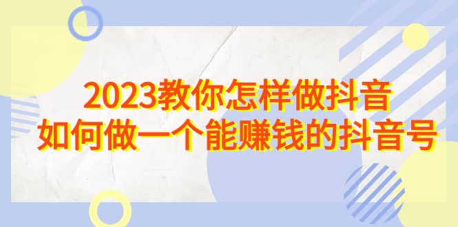 2023教你怎样做抖音，如何做一个能赚钱的抖音号（22节课）创业之家-网创项目资源站-副业项目-创业项目-搞钱项目创业之家