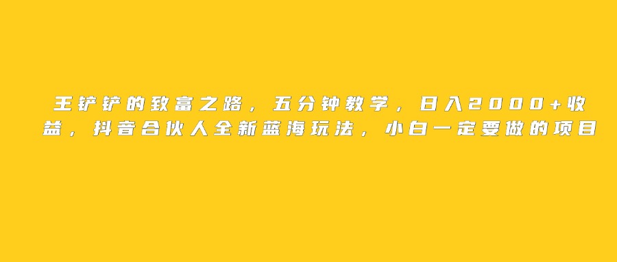 王铲铲的致富之路，日入2000+收益，五分钟教学，抖音合伙人全新蓝海玩法，小白一定要做的项目创业之家-网创项目资源站-副业项目-创业项目-搞钱项目创业之家