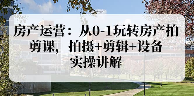 房产运营：从0-1玩转房产拍剪课，拍摄+剪辑+设备，实操讲解（价值899）创业之家-网创项目资源站-副业项目-创业项目-搞钱项目创业之家