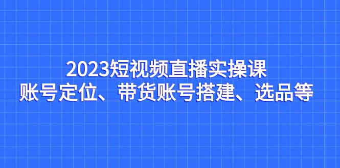 2023短视频直播实操课，账号定位、带货账号搭建、选品等创业之家-网创项目资源站-副业项目-创业项目-搞钱项目创业之家