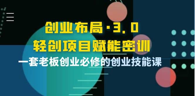 创业布局·3.0轻创项目赋能密训，一套老板创业必修的创业技能课创业之家-网创项目资源站-副业项目-创业项目-搞钱项目创业之家