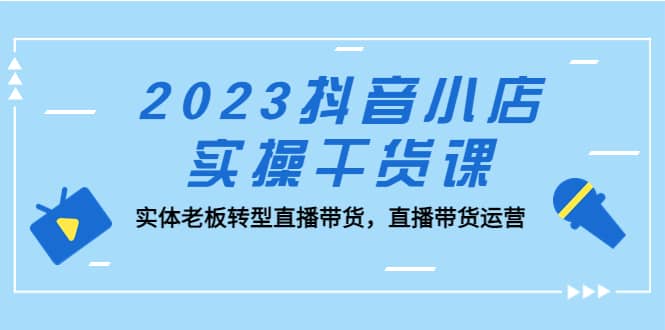 2023抖音小店实操干货课：实体老板转型直播带货，直播带货运营创业之家-网创项目资源站-副业项目-创业项目-搞钱项目创业之家
