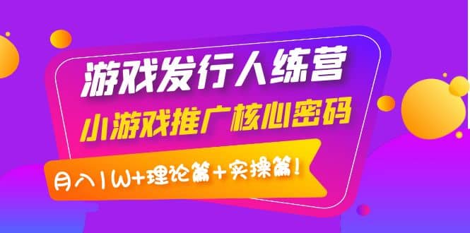 游戏发行人训练营：小游戏推广核心密码，理论篇+实操篇创业之家-网创项目资源站-副业项目-创业项目-搞钱项目创业之家