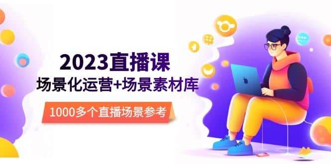 2023直播-场景化运营+场景素材库，1000多个直播场景参考！创业之家-网创项目资源站-副业项目-创业项目-搞钱项目创业之家