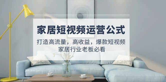 家居短视频运营公式：打造高流量，高收益，爆款短视频 家居行业老板必看创业之家-网创项目资源站-副业项目-创业项目-搞钱项目创业之家