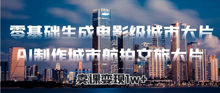 零基础生成电影级城市大片，AI制作城市航拍文旅大片，卖课变现1w+创业之家-网创项目资源站-副业项目-创业项目-搞钱项目创业之家