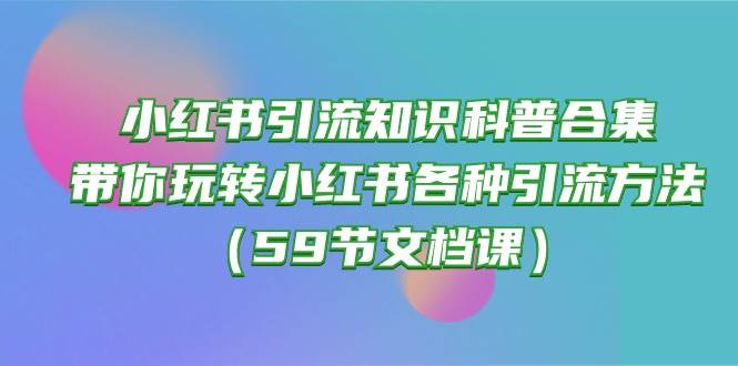 小红书引流知识科普合集，带你玩转小红书各种引流方法（59节文档课）创业之家-网创项目资源站-副业项目-创业项目-搞钱项目创业之家