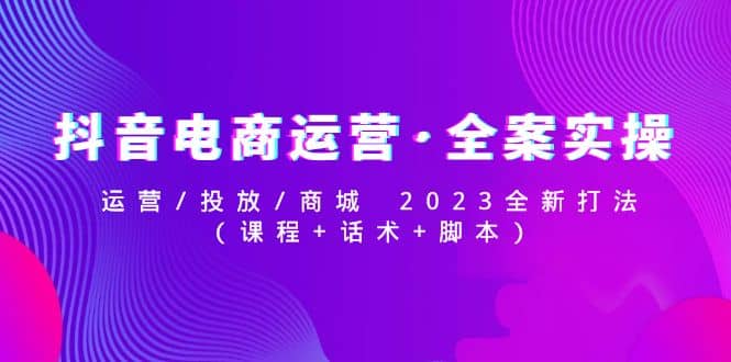 抖音电商运营·全案实操：运营/投放/商城 2023全新打法创业之家-网创项目资源站-副业项目-创业项目-搞钱项目创业之家