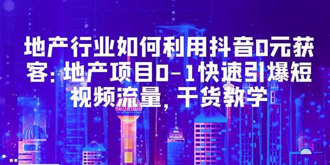 地产行业如何利用抖音0元获客：地产项目0-1快速引爆短视频流量，干货教学创业之家-网创项目资源站-副业项目-创业项目-搞钱项目创业之家