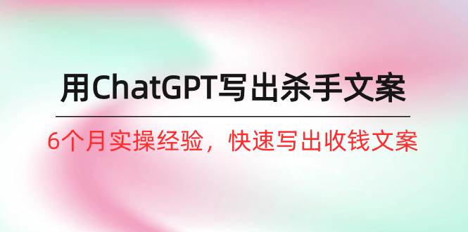 如何用ChatGPT-写出杀手文案，6个月实战经验，快速写出收钱文案（8节课）创业之家-网创项目资源站-副业项目-创业项目-搞钱项目创业之家