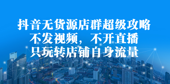 抖音无货源店群超级攻略：不发视频，不开直播，只玩转店铺自身流量创业之家-网创项目资源站-副业项目-创业项目-搞钱项目创业之家