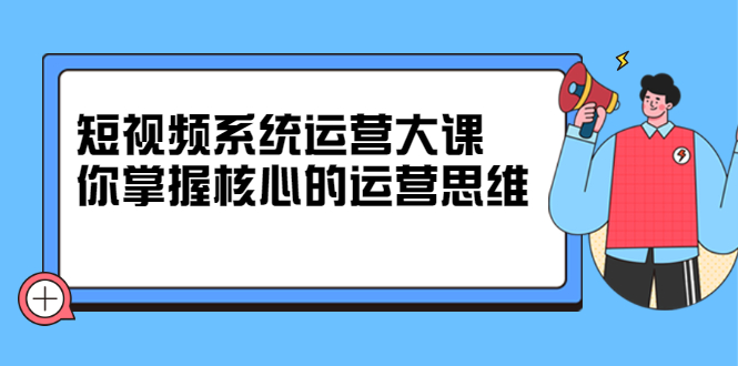 短视频系统运营大课，你掌握核心的运营思维 价值7800元创业之家-网创项目资源站-副业项目-创业项目-搞钱项目创业之家