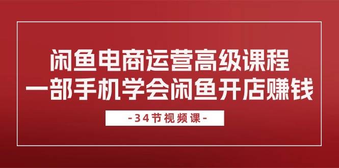 闲鱼电商运营高级课程，一部手机学会闲鱼开店赚钱（34节课）创业之家-网创项目资源站-副业项目-创业项目-搞钱项目创业之家