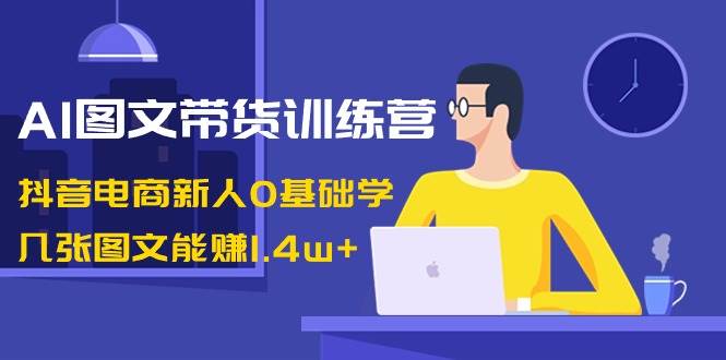 AI图文带货训练营：抖音电商新人0基础学，几张图文能赚1.4w+创业之家-网创项目资源站-副业项目-创业项目-搞钱项目创业之家