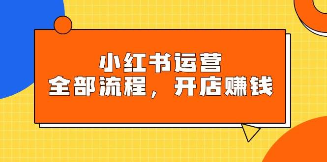 小红书运营全部流程，掌握小红书玩法规则，开店赚钱创业之家-网创项目资源站-副业项目-创业项目-搞钱项目创业之家