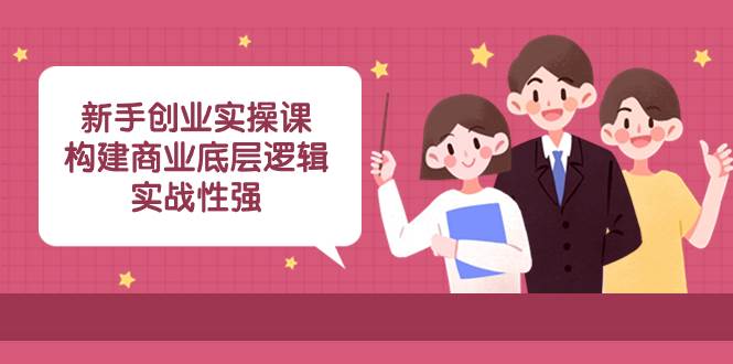 新手创业实操课：构建商业底层逻辑，实战性强（45节课）创业之家-网创项目资源站-副业项目-创业项目-搞钱项目创业之家