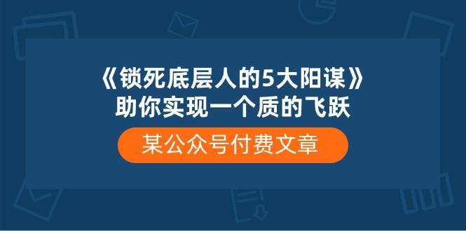 某付费文章《锁死底层人的5大阳谋》助你实现一个质的飞跃创业之家-网创项目资源站-副业项目-创业项目-搞钱项目创业之家
