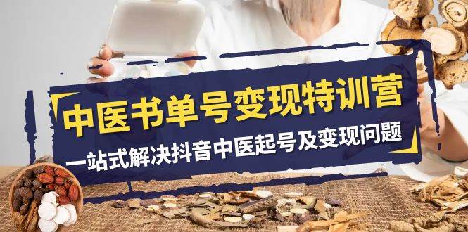 中医-书单号变现特训营，一站式解决抖音中医起号及变现问题（14节课）创业之家-网创项目资源站-副业项目-创业项目-搞钱项目创业之家