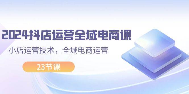 2024抖店运营-全域电商课，小店运营技术，全域电商运营（23节课）创业之家-网创项目资源站-副业项目-创业项目-搞钱项目创业之家